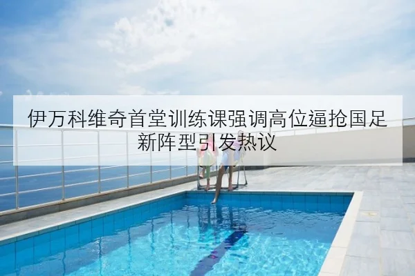 伊万科维奇首堂训练课强调高位逼抢国足新阵型引发热议